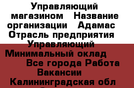 Управляющий магазином › Название организации ­ Адамас › Отрасль предприятия ­ Управляющий › Минимальный оклад ­ 55 000 - Все города Работа » Вакансии   . Калининградская обл.,Советск г.